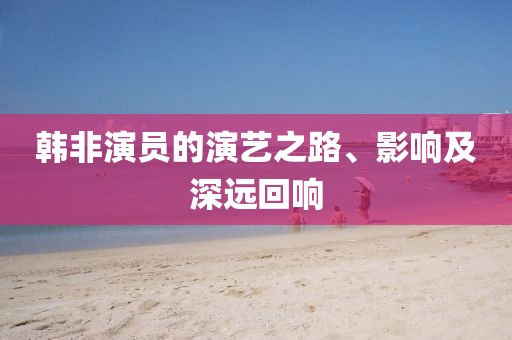 韩非演员的演艺之路、影响及深远回响