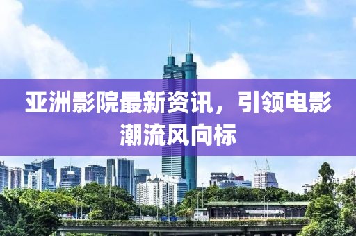 亚洲影院最新资讯，引领电影潮流风向标