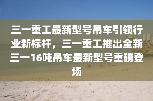 三一重工最新型号吊车引领行业新标杆，三一重工推出全新三一16吨吊车最新型号重磅登场