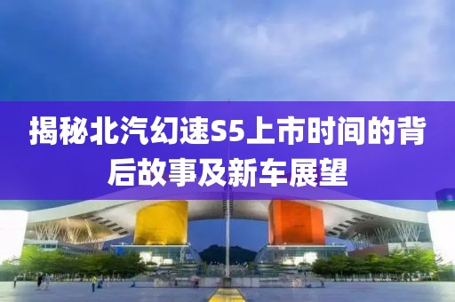揭秘北汽幻速S5上市时间的背后故事及新车展望