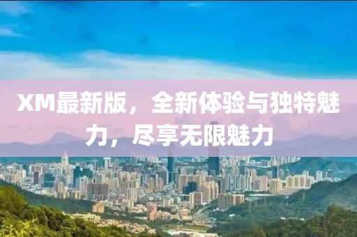 XM最新版，全新体验与独特魅力，尽享无限魅力