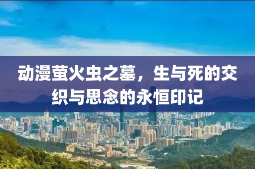 动漫萤火虫之墓，生与死的交织与思念的永恒印记