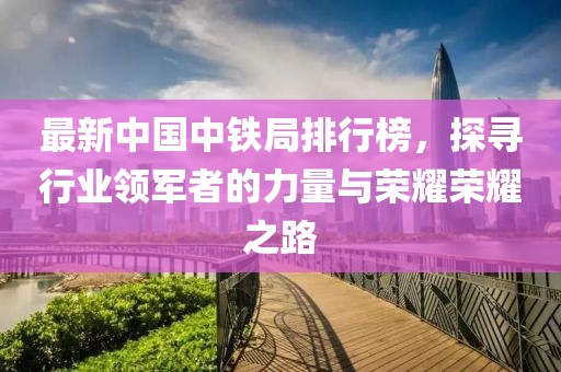 最新中国中铁局排行榜，探寻行业领军者的力量与荣耀荣耀之路