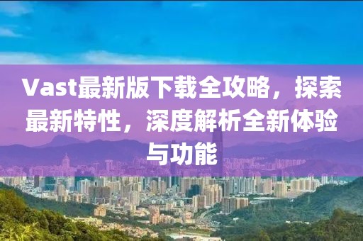 Vast最新版下载全攻略，探索最新特性，深度解析全新体验与功能