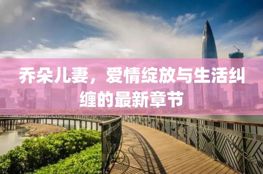 乔朵儿妻，爱情绽放与生活纠缠的最新章节