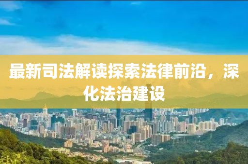 最新司法解读探索法律前沿，深化法治建设