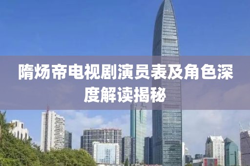 隋炀帝电视剧演员表及角色深度解读揭秘