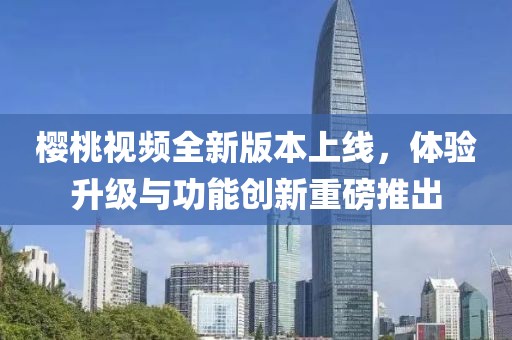 樱桃视频全新版本上线，体验升级与功能创新重磅推出