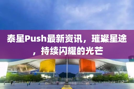 泰星Push最新资讯，璀璨星途，持续闪耀的光芒