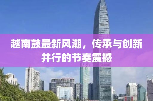 越南鼓最新风潮，传承与创新并行的节奏震撼
