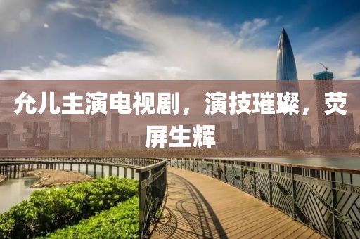 允儿主演电视剧，演技璀璨，荧屏生辉