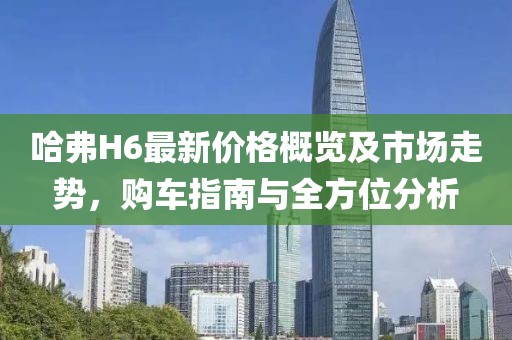 哈弗H6最新价格概览及市场走势，购车指南与全方位分析