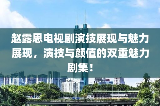 赵露思电视剧演技展现与魅力展现，演技与颜值的双重魅力剧集！