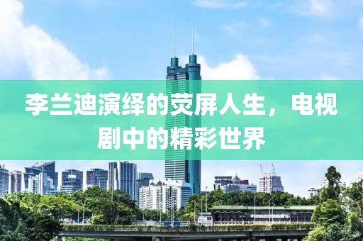 李兰迪演绎的荧屏人生，电视剧中的精彩世界