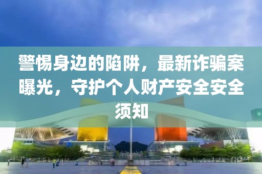 警惕身边的陷阱，最新诈骗案曝光，守护个人财产安全安全须知