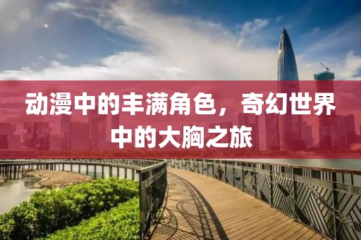 动漫中的丰满角色，奇幻世界中的大胸之旅