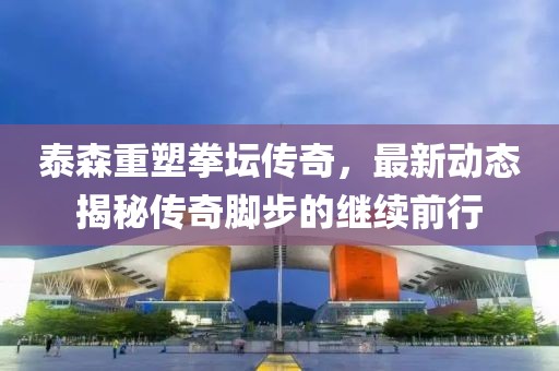 泰森重塑拳坛传奇，最新动态揭秘传奇脚步的继续前行