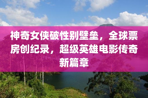 神奇女侠破性别壁垒，全球票房创纪录，超级英雄电影传奇新篇章