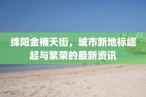 绵阳金楠天街，城市新地标崛起与繁荣的最新资讯