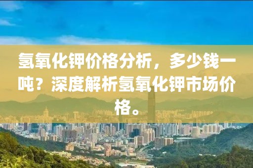氢氧化钾价格分析，多少钱一吨？深度解析氢氧化钾市场价格。