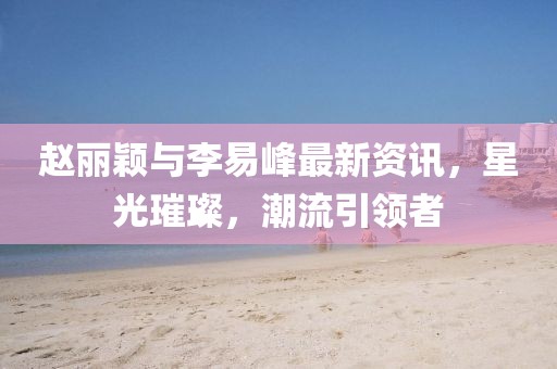赵丽颖与李易峰最新资讯，星光璀璨，潮流引领者
