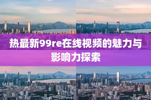 热最新99re在线视频的魅力与影响力探索
