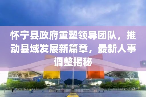 怀宁县政府重塑领导团队，推动县域发展新篇章，最新人事调整揭秘