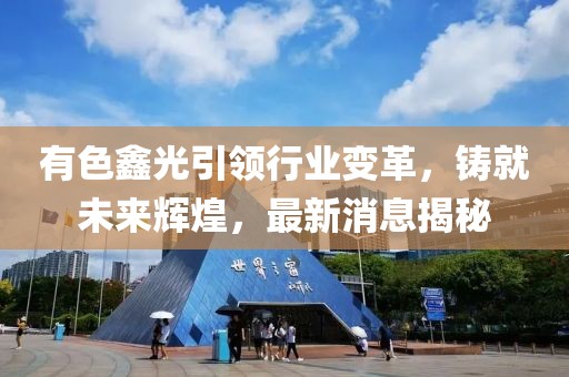 有色鑫光引领行业变革，铸就未来辉煌，最新消息揭秘