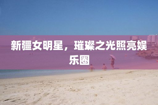 新疆女明星，璀璨之光照亮娱乐圈