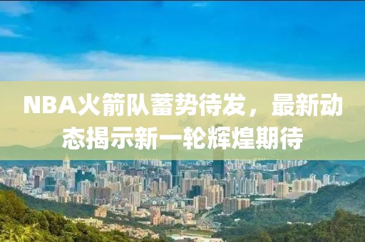 NBA火箭队蓄势待发，最新动态揭示新一轮辉煌期待