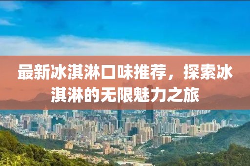 最新冰淇淋口味推荐，探索冰淇淋的无限魅力之旅