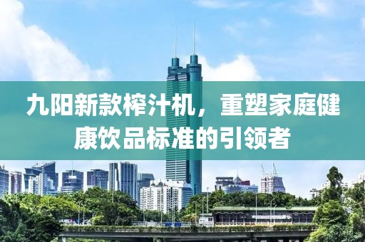 九阳新款榨汁机，重塑家庭健康饮品标准的引领者