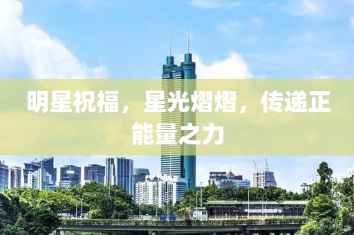 明星祝福，星光熠熠，传递正能量之力