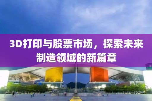 3D打印与股票市场，探索未来制造领域的新篇章