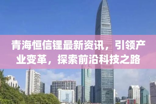 青海恒信锂最新资讯，引领产业变革，探索前沿科技之路