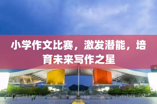 小学作文比赛，激发潜能，培育未来写作之星