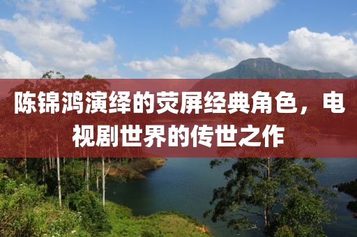 陈锦鸿演绎的荧屏经典角色，电视剧世界的传世之作