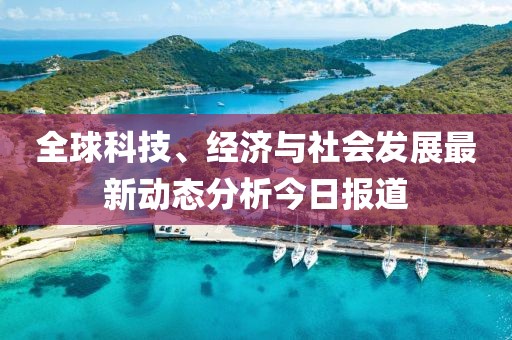 全球科技、经济与社会发展最新动态分析今日报道