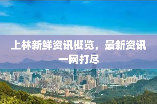 上林新鲜资讯概览，最新资讯一网打尽